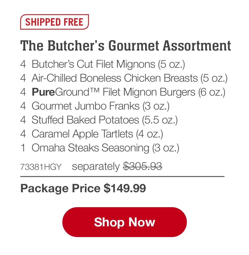 SHIPPED FREE | The Butcher's Gourmet Assortment - 4  Butcher's Cut Filet Mignons (5 oz.) - 4  Air-Chilled Boneless Chicken Breasts (5 oz.) - 4  PureGround™ Filet Mignon Burgers (6 oz.) - 4  Gourmet Jumbo Franks (3 oz.) - 4  Stuffed Baked Potatoes (5.5 oz.) - 4  Caramel Apple Tartlets (4 oz.) - 1  Omaha Steaks Seasoning (3 oz.) - 73381HGY separately $305.93 | Package Price $149.99 || SHOP NOW