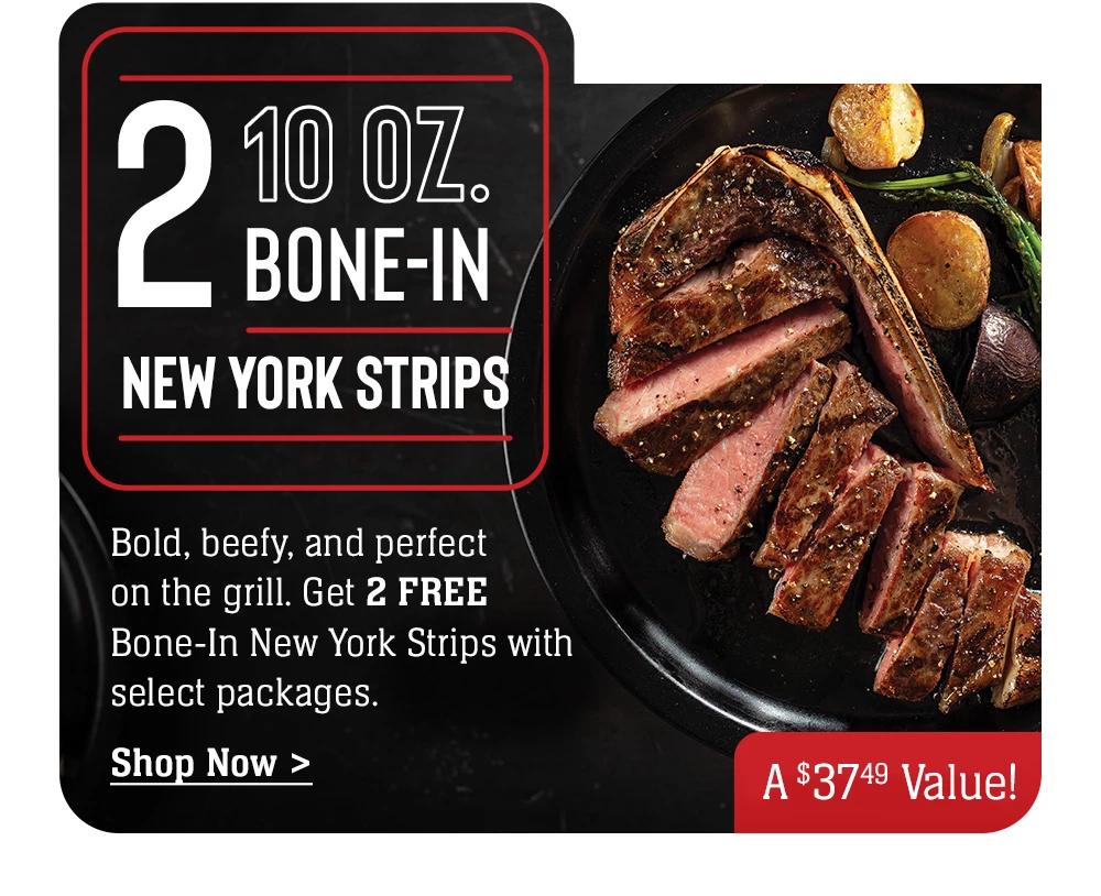 2 10 oz. NEW YORK STRIPS - Bold, beefy, and perfect on the grill. Get 2 FREE Bone-In New York Strips with select packages. || Shop Now > A $39 Value!