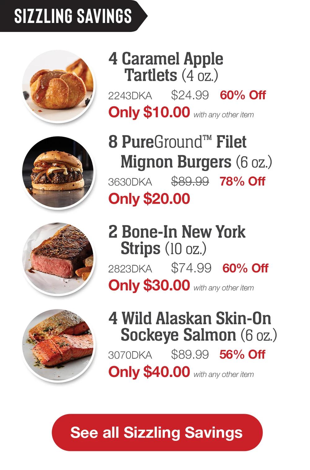 SIZZLING SAVINGS | 4 Caramel Apple Tartlets (4 oz.) - 2243DKA $24.99 60% Off Only $10.00 with any other item | 8 PureGround™ Filet Mignon Burgers (6 oz.) - 3630DKA $89.99 78% Off Only $20.00 | 2 Bone-In New York Strips (10 oz.) -  2823DKA $74.99 60% Off Only $30.00 with any other item | 4 Wild Alaskan Skin-On Sockeye Salmon (6 oz.) - 3070DKA $89.99 56% Off Only $40.00 with any other item || See all Sizzling Savings