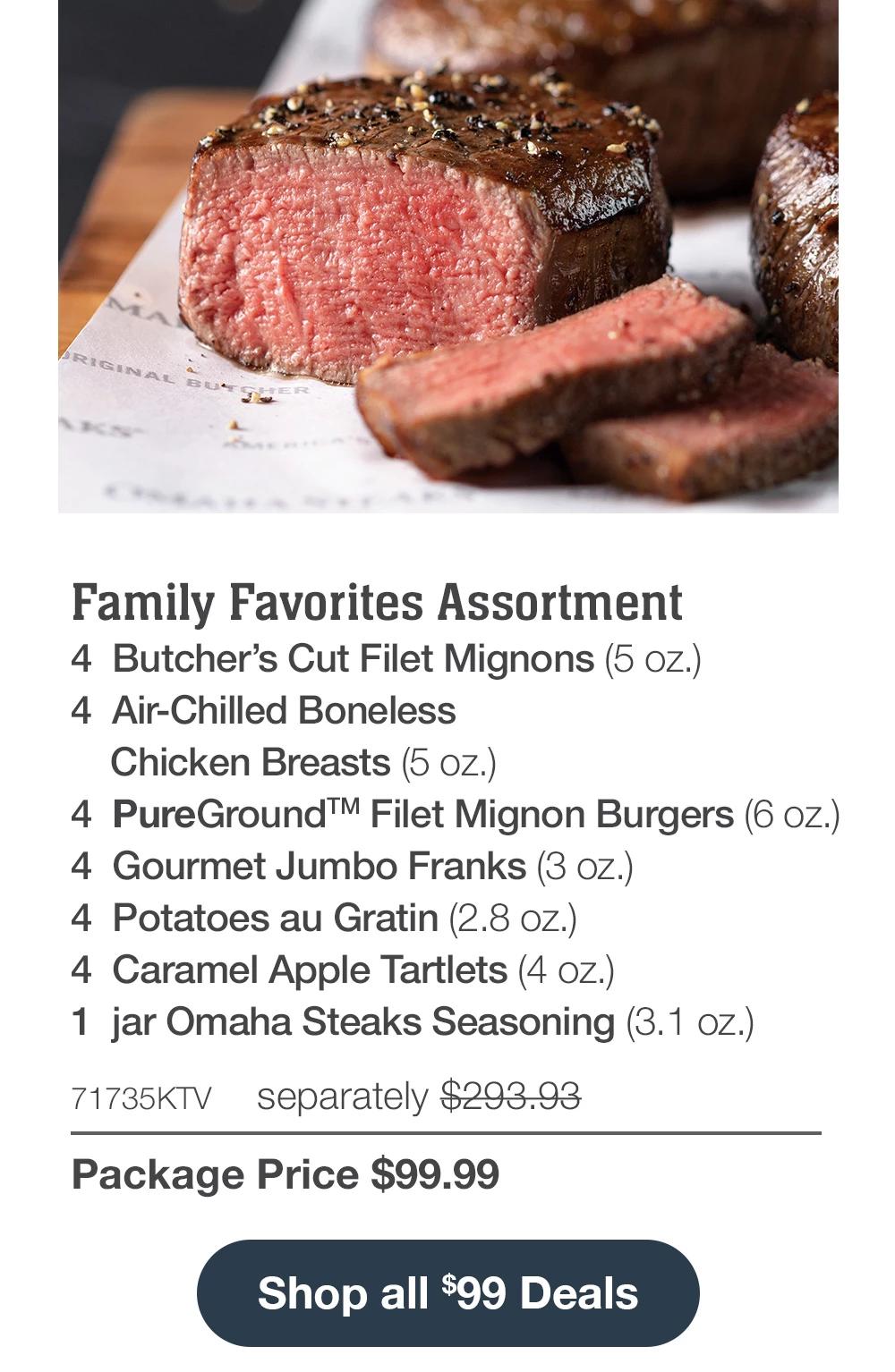 Family Favorites Assortment - 4 Butcher's Cut Filet Mignons (5 oz.) - 4 Air-Chilled Boneless Chicken Breasts (5 oz.) - 4 PureGround™ Filet Mignon Burgers (6 oz.) - 4 Gourmet Jumbo Franks (3 oz.) - 4 Potatoes au Gratin (2.8 oz.) - 4 Caramel Apple Tartlets (4 oz.) - 1 jar Omaha Steaks Seasoning (3.1 oz.) - 71735KTV separately $293.93 | Package Price $99.99 || Shop all $99 Deals