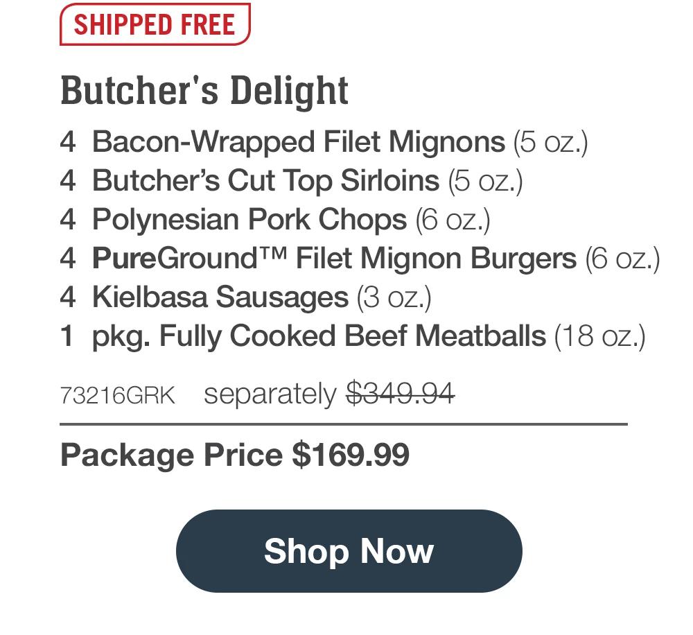 SHIPPED FREE | Butcher's Delight - 4 Bacon-Wrapped Filet Mignons (5 oz.) - 4 Butcher's Cut Top Sirloins (5 oz.) - 4 Polynesian Pork Chops (6 oz.) - 4 PureGround™ Filet Mignon Burgers (6 oz.) - 4 Kielbasa Sausages (3 oz.) - 1 pkg. Fully Cooked Beef Meatballs (18 oz.) - 73216GRK separately $349.94 | Package Price $169.99 || Shop Now