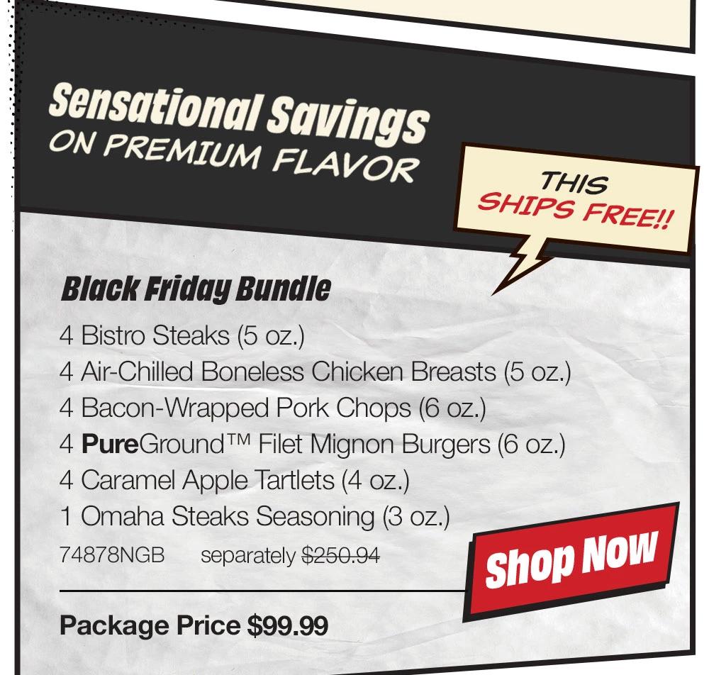 Black Friday Bundle - 4 Butcher's Cut Top Sirloins (6 oz.) - 4 Omaha Steaks Burgers (6 oz.) - 4 Gourmet Jumbo Franks (3 oz.) - 6 Caramel Apple Tartlets (4 oz.) - 1 Omaha Steaks Seasoning (3 oz.) - 74791NGB separately $223.45 | Package Price $99.99 || shop NOW || Black Friday Delight - 4 Butcher's Cut Filet Mignons (5 oz.) - 4 Boneless Pork Chops (5 oz.) - 8 PureGround™ Filet Mignon Burgers (6 oz.) - 8 Gourmet Jumbo Franks (3 oz.) - 4 Individual Scalloped Potatoes (3.8 oz.) - 4 Caramel Apple Tartlets (4 oz.) - 1 Omaha Steaks Seasoning (3 oz.) - 74790NGB separately $359.92 | Package Price $159.99 || shop NOW