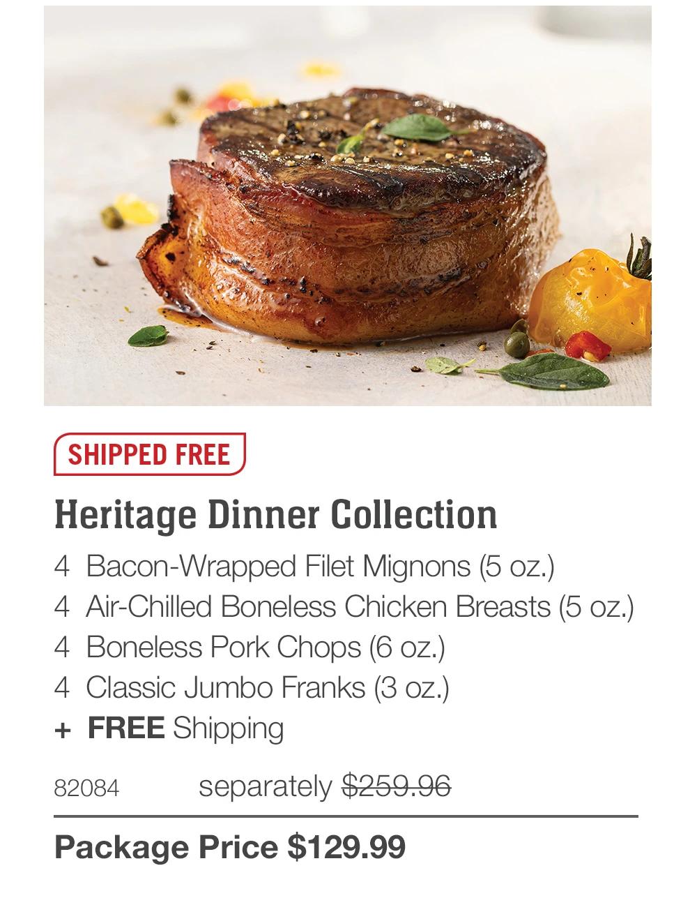 SHIPPED FREE Heritage Dinner Collection 4 Bacon-Wrapped Filet Mignons (5 oz.) 4 Air-Chilled Boneless Chicken Breasts (5 oz.) 4 Boneless Pork Chops (6 oz.) 4 Classic Jumbo Franks (3 oz.) + FREE Shipping 82084 separately $259.96 Package Price $129.99 
