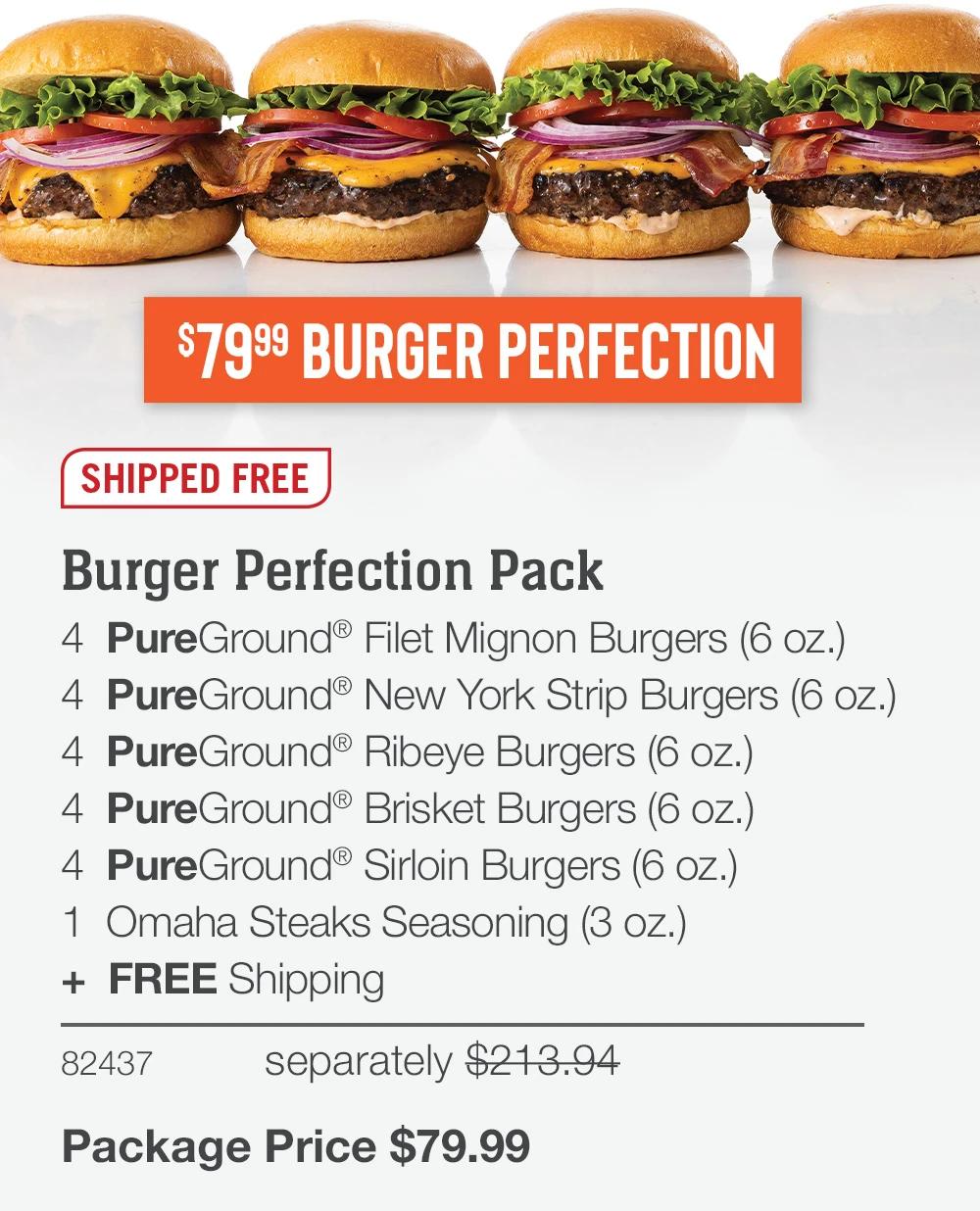 $7999 BURGER PERFECTION SHIPPED FREE Burger Perfection Pack 4 PureGround® Filet Mignon Burgers (6 oz.) 4 PureGround®New York Strip Burgers (6 oz.) 4 PureGround® Ribeye Burgers (6 oz.) 4 PureGround® Brisket Burgers (6 oz.) 4 PureGround® Sirloin Burgers (6 oz.) 1 Omaha Steaks Seasoning (3 oz.) + FREE Shipping 82437 separately $213.94 Package Price $79.99 