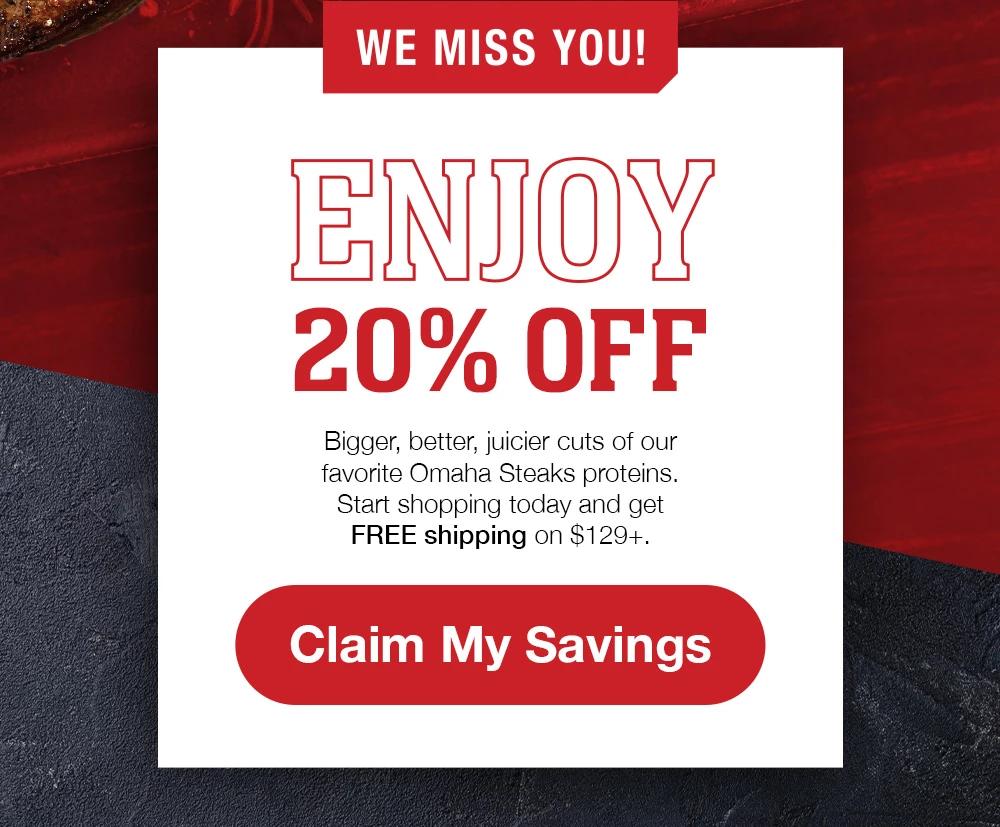 WE MISS YOU! ENJOY 20% OFF | Bigger, better, juicier cuts of our favorite Omaha Steaks proteins. Start shopping today and get FREE shipping on $129+. || Claim My Savings