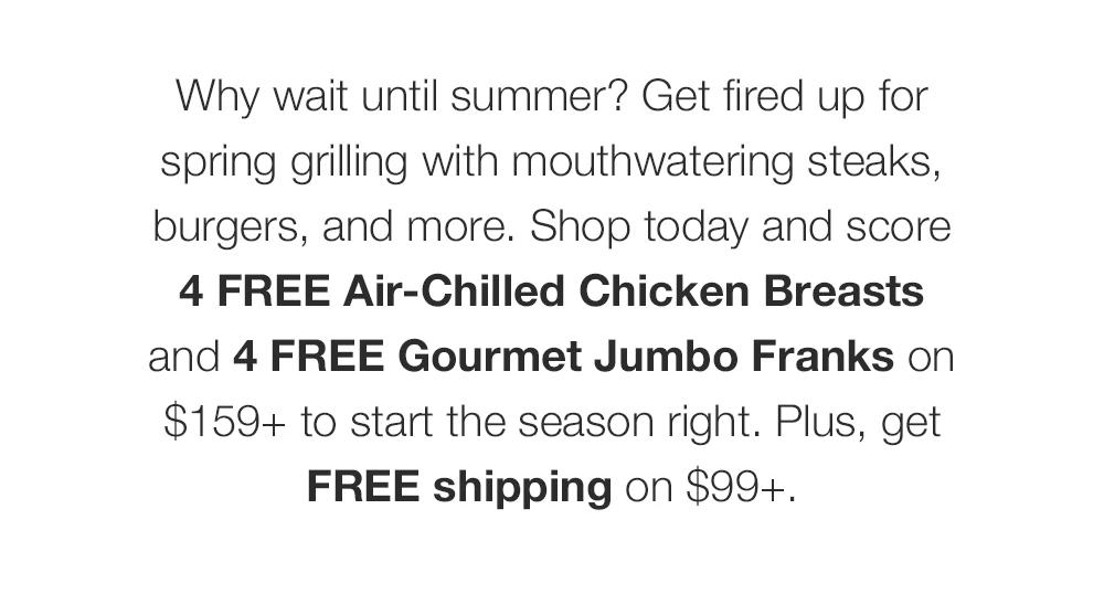 Why wait until summer? Get fired up for spring grilling with mouthwatering steaks, burgers, and more. Shop today and score 4 FREE Air-Chilled Chicken Breasts and 4 FREE Gourmet Jumbo Franks on $159+ to start the season right. Plus, get FREE shipping on $99+.