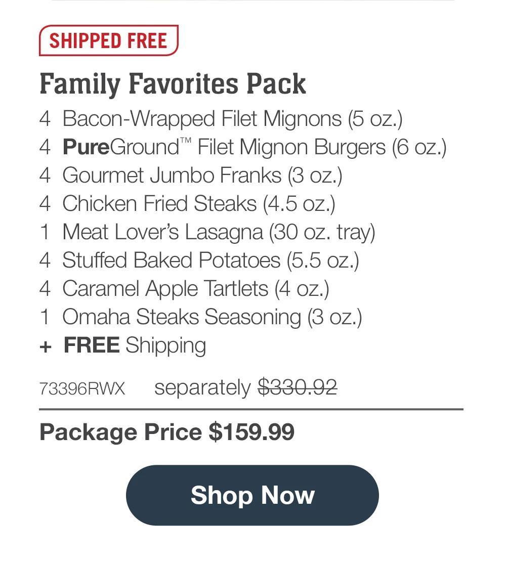 Shipped Free | Family Favorites Pack - 4  Bacon-Wrapped Filet Mignons (5 oz.) - 4  PureGround™ Filet Mignon Burgers (6 oz.) - 4  Gourmet Jumbo Franks (3 oz.) - 4  Chicken Fried Steaks (4.5 oz.) - 1  Meat Lover's Lasagna (30 oz. tray) - 4  Stuffed Baked Potatoes (5.5 oz.) - 4  Caramel Apple Tartlets (4 oz.) - 1  Omaha Steaks Seasoning (3 oz.)  +  FREE Shipping - 73396RWX separately $330.92 | Package Price $159.99 || Shop Now