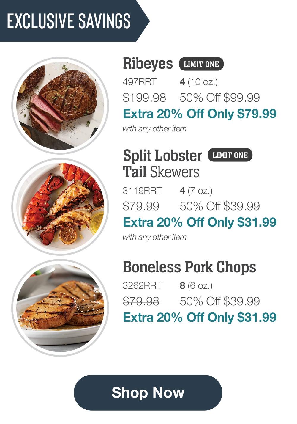 EXCLUSIVE SAVINGS | Ribeyes LIMIT ONE - 497RRT 4(10 oz.) $199.98 50% Off $99.99 Extra 20% Off Only $79.99 with any other item | Split Lobster Tail Skewers  LIMIT ONE  - 3119RRT 4(7 oz.) $79.99 50% Off $39.99 Extra 20% Off Only $31.99 with any other item | Boneless Pork Chops - 3262RRT 8 (6 oz.) $79.98 50% Off $39.99 Extra 20% Off Only $31.99 || Shop Now