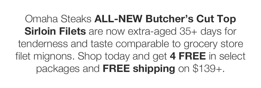 Omaha Steaks ALL-NEW Butcher's Cut Top Sirloin Filets are now extra-aged 35+ days for tenderness and taste comparable to grocery store filet mignons. Shop today and get 4 FREE in select packages and FREE shipping on $139+. 