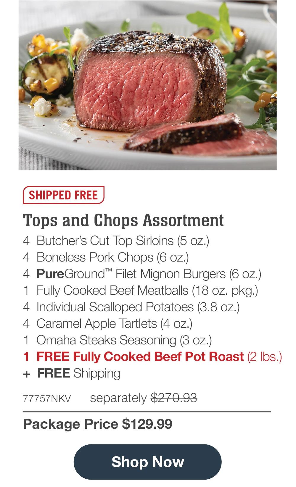 SHIPPED FREE | Tops and Chops Assortment - 4 Butcher's Cut Top Sirloins (5 oz.) - 4 Boneless Pork Chops (6 oz.) - 4 PureGround™ Filet Mignon Burgers (6 oz.) - 1 Fully Cooked Beef Meatballs (18 oz. pkg.) - 4 Individual Scalloped Potatoes (3.8 oz.) - 4 Caramel Apple Tartlets (4 oz.) - 1 Omaha Steaks Seasoning (3 oz.) - 1 FREE Fully Cooked Beef Pot Roast (2 lbs.) + FREE Shipping - 77757NKV separately $270.93 | Package Price $129.99 || Shop Now