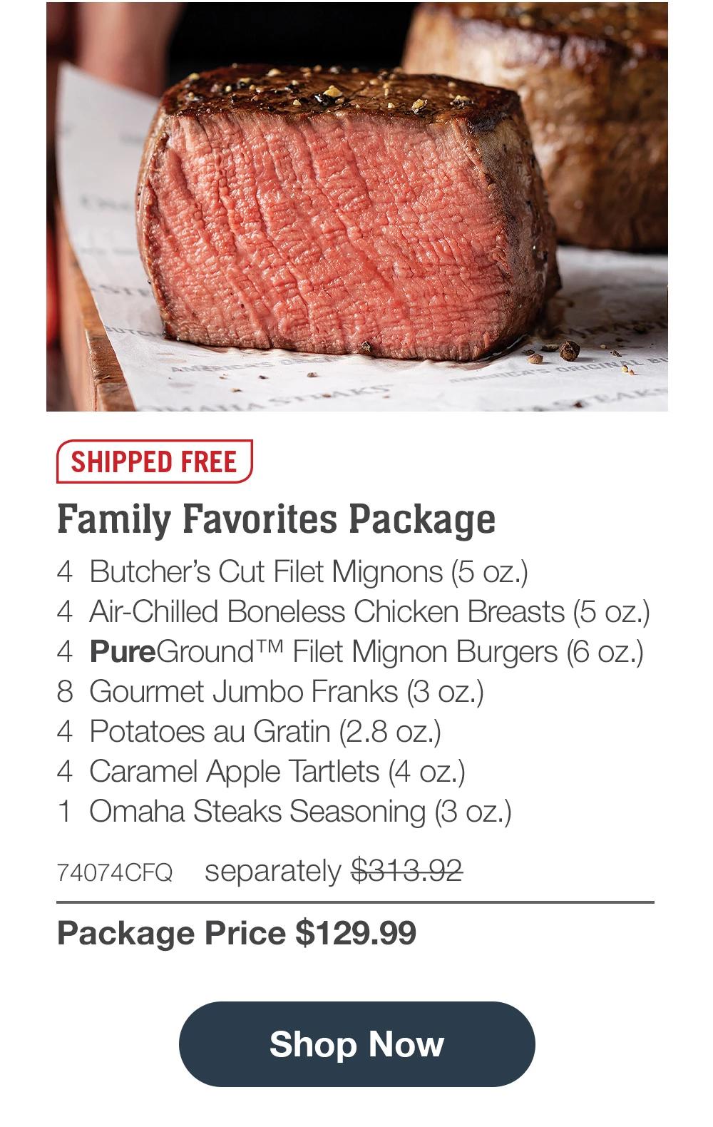 SHIPPED FREE | Family Favorites Package - 4 Butcher's Cut Filet Mignons (5 oz.) - 4 Air-Chilled Boneless Chicken Breasts (5 oz.) - 4 PureGround™ Filet Mignon Burgers (6 oz.) - 8 Gourmet Jumbo Franks (3 oz.) - 4 Potatoes au Gratin (2.8 oz.) - 4 Caramel Apple Tartlets (4 oz.) - 1 Omaha Steaks Seasoning (3 oz.) - 74074CFQ separately $313.92 | Package Price $129.99 || Shop all $129 Deals