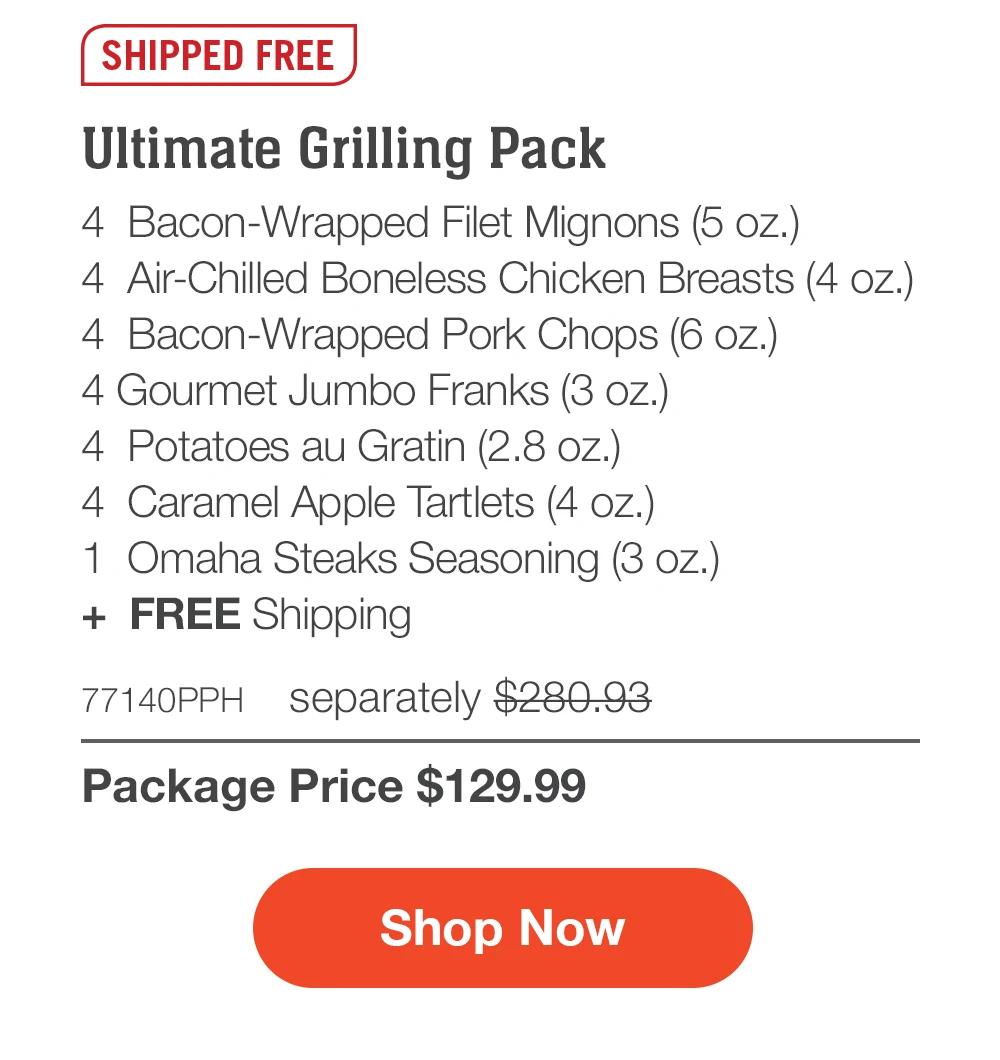 SHIPPED FREE | Ultimate Grilling Pack - 4 Bacon-Wrapped Filet Mignons (5 oz.) - 4 Air-Chilled Boneless Chicken Breasts (4 oz.) - 4 Bacon-Wrapped Pork Chops (6 oz.) - 4 Gourmet Jumbo Franks (3 oz.) - 4 Potatoes au Gratin (2.8 oz.) - 4 Caramel Apple Tartlets (4 oz.) - 1 Omaha Steaks Seasoning (3 oz.) + FREE Shipping - 77140PPH separately $280.93 | Package Price $129.99 | Subscribe Today - Just $116.99 with your extra 10% off Plus, subscribers also get: Locked-in price FOR LIFE | Free burgers FOR LIFE | Free shipping FOR LIFE | Bonus gift on every 3rd shipment FOR LIFE || Shop Now || Subscribe at checkout