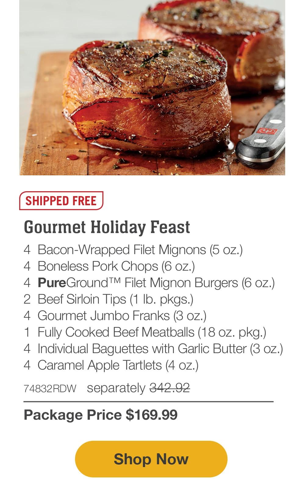 SHIPPED FREE | Gourmet Holiday Feast - 4  Bacon-Wrapped Filet Mignons (5 oz.) - 4  Boneless Pork Chops (6 oz.) - 4  PureGround™ Filet Mignon Burgers (6 oz.) - 2  Beef Sirloin Tips (1 lb. pkgs.) - 4  Gourmet Jumbo Franks (3 oz.) - 1  Fully Cooked Beef Meatballs (18 oz. pkg.) - 4  Individual Baguettes with Garlic Butter (3 oz.) - 4  Caramel Apple Tartlets (4 oz.) - 74832RDW separately 342.92 | Package Price $169.99 || SHOP NOW