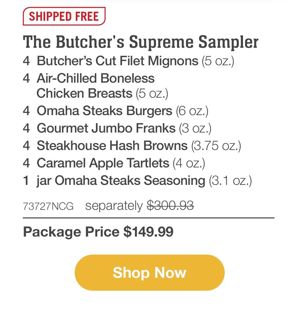 SHIPPED FREE | The Butcher's Supreme Sampler - 4  Butcher's Cut Filet Mignons (5 oz.) - 4  Air-Chilled Boneless Chicken Breasts (5 oz.) - 4  Omaha Steaks Burgers (6 oz.) - 4  Gourmet Jumbo Franks (3 oz.) - 4  Steakhouse Hash Browns (3.75 oz.) - 4  Caramel Apple Tartlets (4 oz.) - 1  jar Omaha Steaks Seasoning (3.1 oz.) - 73727NCG separately $300.93 | Package Price $149.99 || SHOP NOW