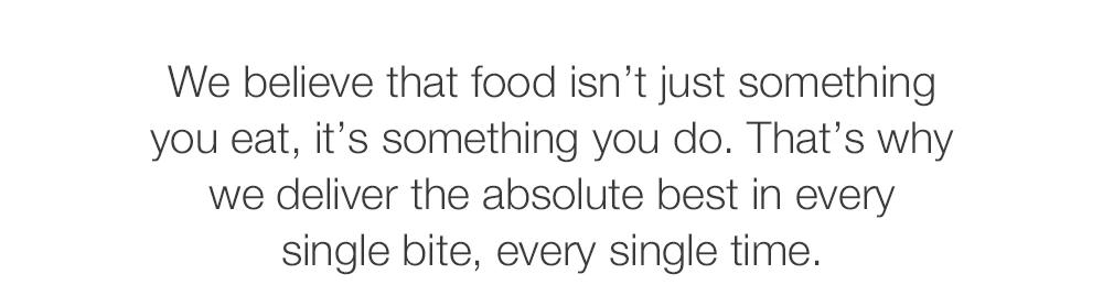 We believe that food isn't just something you eat, it's something you do. That's why we deliver the absolute best in every single bite, every single time.