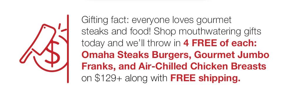 Gifting fact: everyone loves gourmet steaks and food! Shop mouthwatering gifts today and we'll throw in 4 FREE of each: Omaha Steaks Burgers, Gourmet Jumbo Franks, and Air-Chilled Chicken Breasts on $129+ along with FREE shipping.