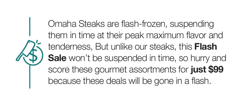 Omaha Steaks are flash-frozen, suspending them in time at their peak maximum flavor and tenderness, But unlike our steaks, this Flash Sale won't be suspended in time, so hurry and score these gourmet assortments for just $99 because these deals will be gone in a flash.