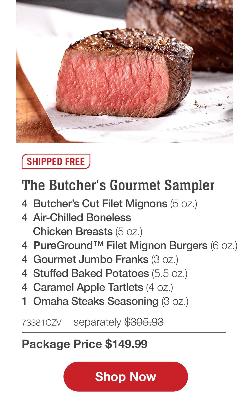 SHIPPED FREE | The Butcher's Gourmet Sampler - 4 Butcher's Cut Filet Mignons (5 oz.) - 4 Air-Chilled Boneless Chicken Breasts (5 oz.) - 4 PureGround™ Filet Mignon Burgers (6 oz.) - 4 Gourmet Jumbo Franks (3 oz.) - 4 Stuffed Baked Potatoes (5.5 oz.) - 4 Caramel Apple Tartlets (4 oz.) - 1 Omaha Steaks Seasoning (3 oz.) - 73381CZV separately $305.93 | Package Price $149.99 || Shop Now