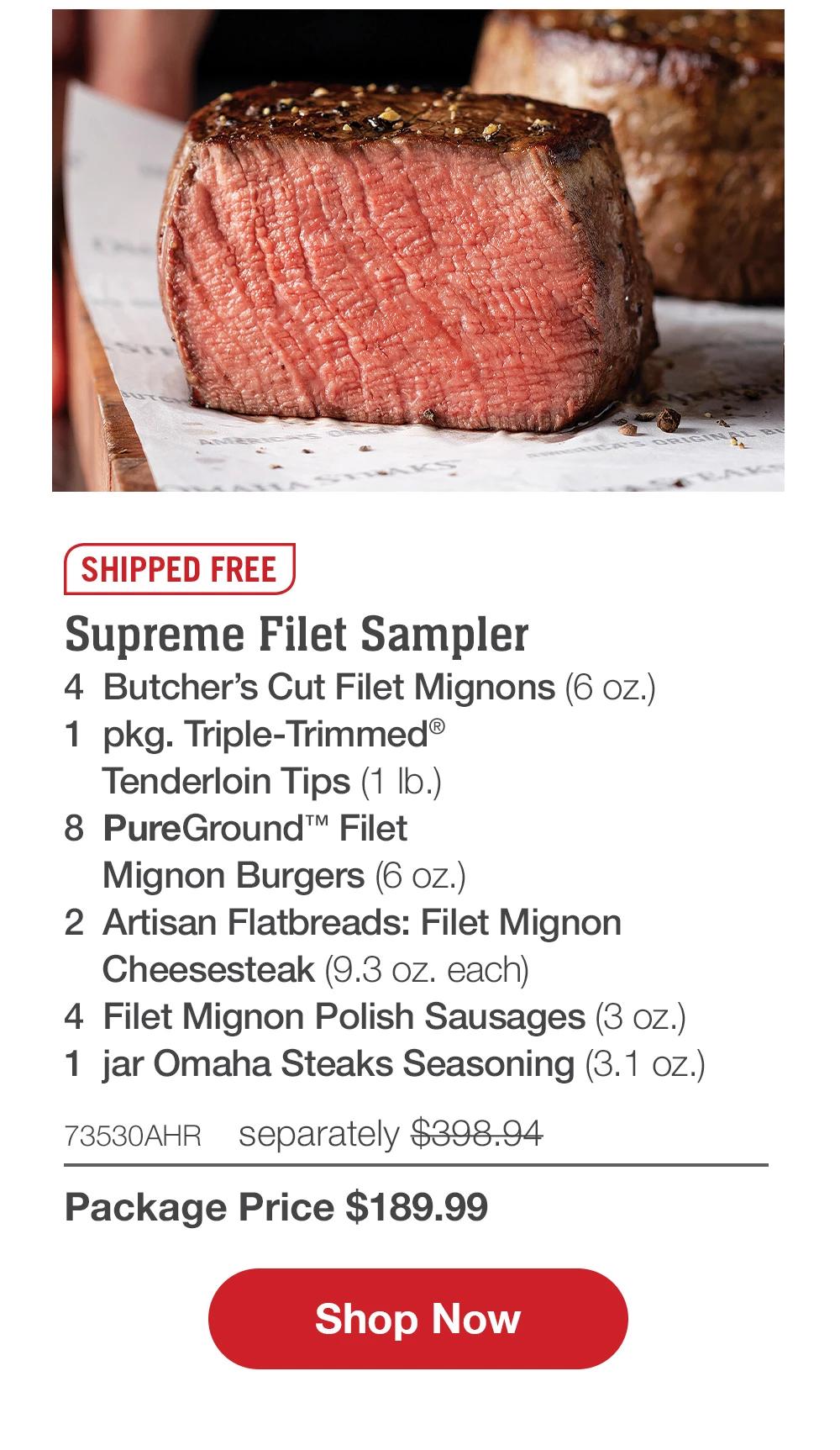 SHIPPED FREE | Supreme Filet Sampler - 4  Butcher's Cut Filet Mignons (6 oz.) - 1  pkg. Triple-Trimmed® Tenderloin Tips (1 lb.) - 8  PureGround™ Filet Mignon Burgers (6 oz.) - 2  Artisan Flatbreads: Filet Mignon Cheesesteak (9.3 oz. each) - 4  Filet Mignon Polish Sausages (3 oz.) - 1  jar Omaha Steaks Seasoning (3.1 oz.) - 73530AHR separately $398.94 | Package Price $189.99 || SHOP NOW