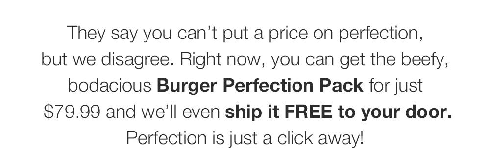 They say you can’t put a price on perfection, _but we disagree. Right now, you can get the beefy, bodacious Burger Perfection Pack for just_ $79.99 and we’ll even ship it FREE to your door. Perfection is just a click away!