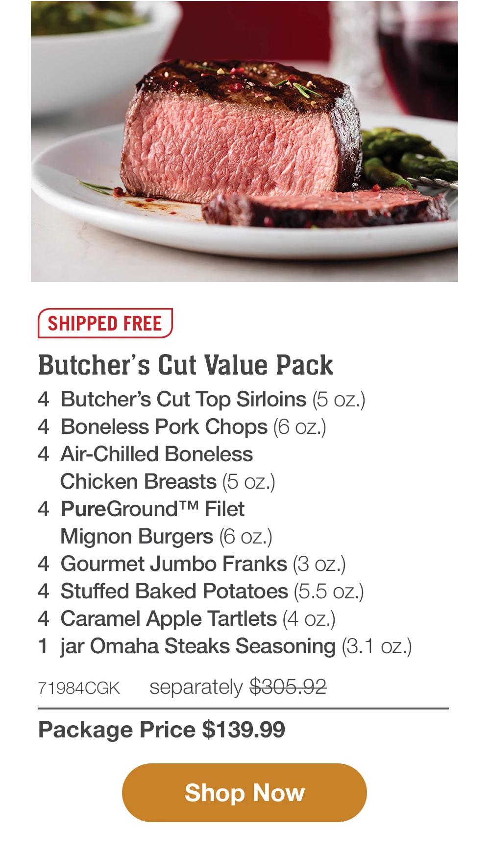 SHIPPED FREE | Butcher's Cut Value Pack - 4  Butcher's Cut Top Sirloins (5 oz.) - 4  Boneless Pork Chops (6 oz.) - 4  Air-Chilled Boneless Chicken Breasts (5 oz.) - 4  PureGround™ Filet Mignon Burgers (6 oz.) - 4  Gourmet Jumbo Franks (3 oz.) - 4  Stuffed Baked Potatoes (5.5 oz.) - 4  Caramel Apple Tartlets (4 oz.) - 1  jar Omaha Steaks Seasoning (3.1 oz.) - 71984CGK separately $305.92 | Package Price $139.99 || SHOP NOW