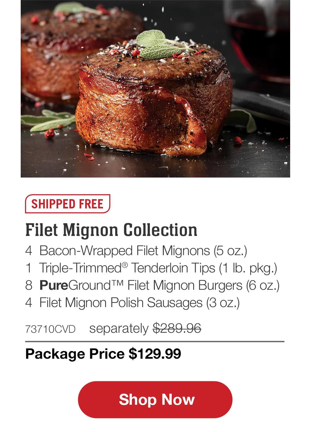 SHIPPED FREE | Filet Mignon Collection - 4  Bacon-Wrapped Filet Mignons (5 oz.) - 1  Triple-Trimmed® Tenderloin Tips (1 lb. pkg.) - 8  PureGround™ Filet Mignon Burgers (6 oz.) - 4  Filet Mignon Polish Sausages (3 oz.) - 73710CVD separately $289.96 | Package Price $129.99 || SHOP NOW