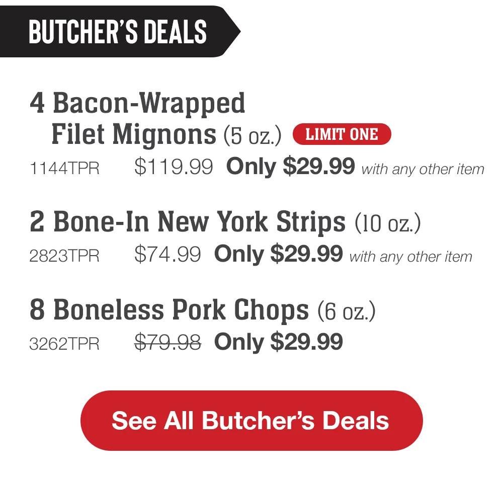 BUTCHER'S DEALS | 4 Bacon-Wrapped Filet Mignons (5 oz.) LIMIT ONE - 1144TPR $119.99 Only $29.99 with any other item | 2 Bone-In New York Strips (10 oz.) - 2823TPR $74.99 Only $29.99 with any other item | 8 Boneless Pork Chops (6 oz.) - 3262TPR $79.98 Only $29.99 || See All Butcher's Deals