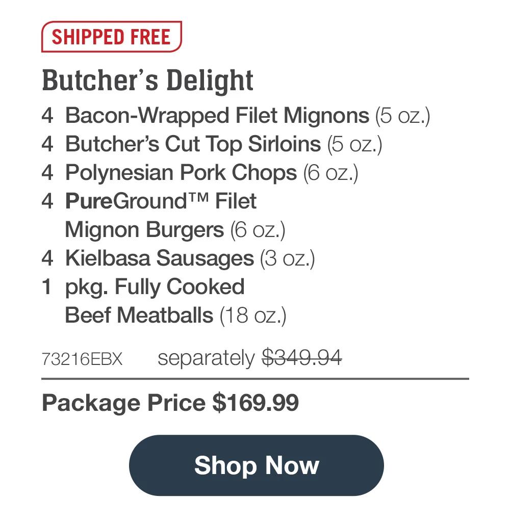 SHIPPED FREE | Butcher's Delight - 4  Bacon-Wrapped Filet Mignons (5 oz.) - 4  Butcher's Cut Top Sirloins (5 oz.) - 4  Polynesian Pork Chops (6 oz.) - 4  PureGround™ Filet Mignon Burgers (6 oz.) - 4  Kielbasa Sausages (3 oz.) - 1  pkg. Fully Cooked Beef Meatballs (18 oz.) - 73216EBX separately $349.94 | Package Price $169.99 || SHOP NOW