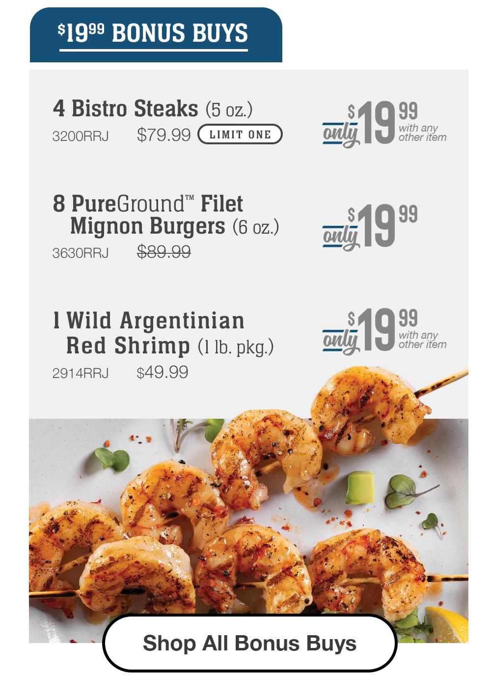 $19.99 BONUS BUYS | 4 Bistro Steaks (5 oz.) - 3200RRJ $79.99 LIMIT ONE With any other item | 8 PureGround™ Filet Mignon Burgers (6 oz.) - 3630RRJ $89.99 Only $19.99 | 1 Triple-Trimmed® Tenderloin Tips (1 lb. pkgs) - 194RRJ $39.99 With any other item || Shop All Bonus Buys