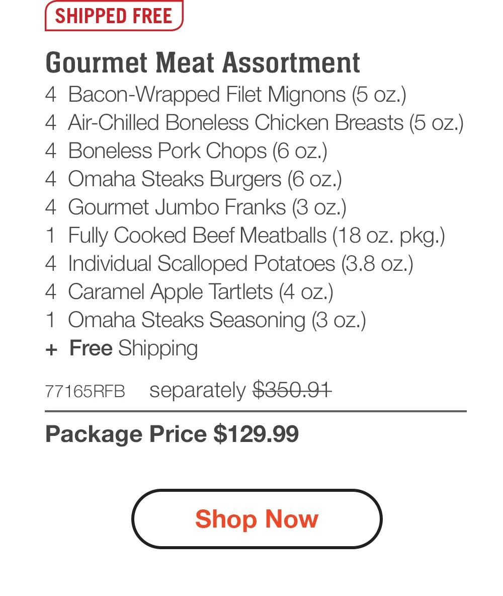 SHIPPED FREE | Deluxe Gourmet Collection - 4  Bacon-Wrapped Filet Mignons (5 oz.) - 4  Air-Chilled Boneless Chicken Breasts (5 oz.) - 4  Boneless Pork Chops (6 oz.) - 8  Omaha Steaks Burgers (6 oz.) - 4  Gourmet Jumbo Franks (3 oz.) - 1  Fully Cooked Beef Meatballs (18 oz. pkg.) - 4  Individual Scalloped Potatoes (3.8 oz.) - 4  Caramel Apple Tartlets (4 oz.) - 1  Omaha Steaks Seasoning (3 oz.) + Free Shipping - 74579RFB separately $385.91 | Package Price $129.99 || Shop Now