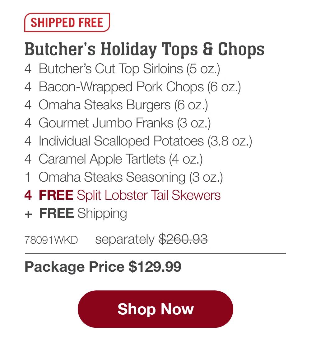 SHIPPED FREE | Butcher's Holiday Tops & Chops - 4 Butcher's Cut Top Sirloins (5 oz.) - 4 Bacon-Wrapped Pork Chops (6 oz.) - 4 Omaha Steaks Burgers (6 oz.) - 4 Gourmet Jumbo Franks (3 oz.) - 4 Individual Scalloped Potatoes (3.8 oz.) - 4 Caramel Apple Tartlets (4 oz.) - 1 Omaha Steaks Seasoning (3 oz.) - 4 FREE Split Lobster Tail Skewers + FREE Shipping - 78091WKD separately $260.93 | Package Price $129.99 || Shop Now
