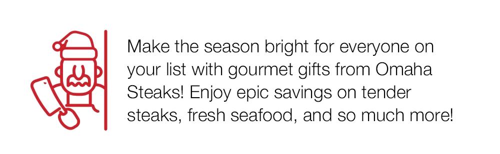 Make the season bright for everyone on your list with gourmet gifts from Omaha Steaks! Enjoy epic savings on tender steaks, fresh seafood, and so much more!