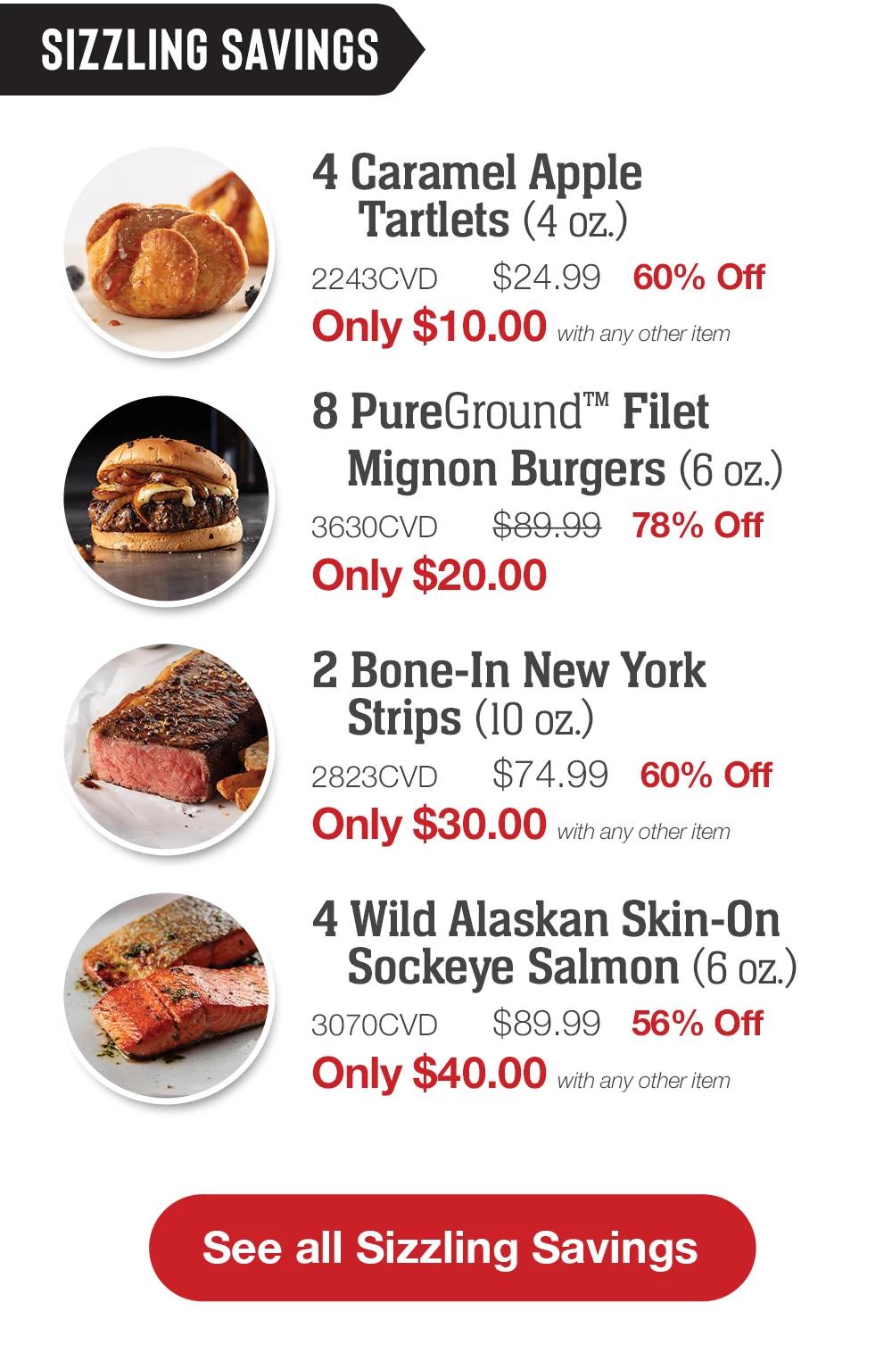 SIZZLING SAVINGS | 4 Caramel Apple Tartlets (4 oz.) - 2243CVD $24.99 60% Off Only $10.00 with any other item | 8 PureGround™ Filet Mignon Burgers (6 oz.) - 3630CVD $89.99 77% Off Only $20.00 | 2 Bone-In New York Strips (10 oz.) - 2823CVD $74.99 60% Off Only $30.00 with any other item | 4 Wild Alaskan Skin-On Sockeye Salmon (6 oz.) - 3070CVD $89.99 56% Off Only $40.00 with any other item || See all Sizzling Savings