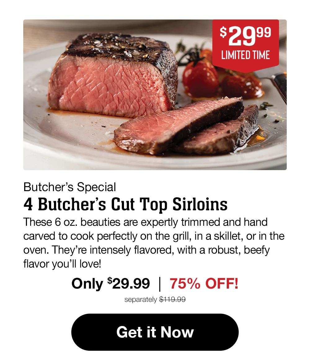 $29.99 - LIMITED TIME - Butcher's Special - 4 Butcher's Cut Top Sirloins - These 6 oz. beauties are expertly trimmed and hand carved to cook perfectly on the grill, in a skillet, or in the oven. They're intensely flavored, with a robust, beefy flavor you'll love! Only $29.99 | 75% OFF! separately $119.99 || Get it Now
