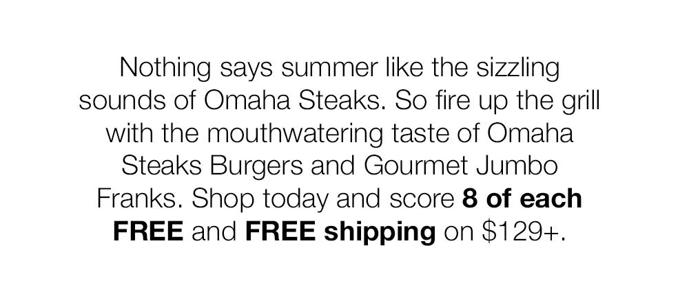 Nothing says summer like the sizzling sounds of Omaha Steaks. So fire up the grill with the mouthwatering taste of Omaha Steaks Burgers and Gourmet Jumbo Franks. Shop today and score 8 of each FREE and FREE shipping on $129+.