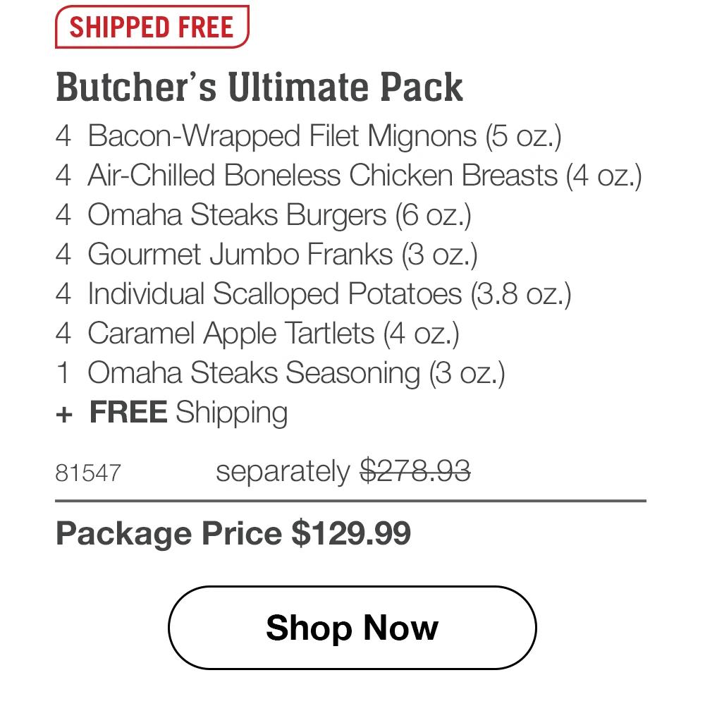 SHIPPED FREE Butcher's Ultimate Pack 4 Bacon-Wrapped Filet Mignons (5 oz.) 4 Air-Chilled Boneless Chicken Breasts (4 oz.) 4 Omaha Steaks Burgers (6 oz.) 4 Gourmet Jumbo Franks (3 oz.) 4 Individual Scalloped Potatoes (3.8 oz.) 4 Caramel Apple Tartlets (4 oz.) 1 Omaha Steaks Seasoning (3 oz.) + FREE Shipping 81547 separately $278.93 Package Price $129.99 Shop Now 