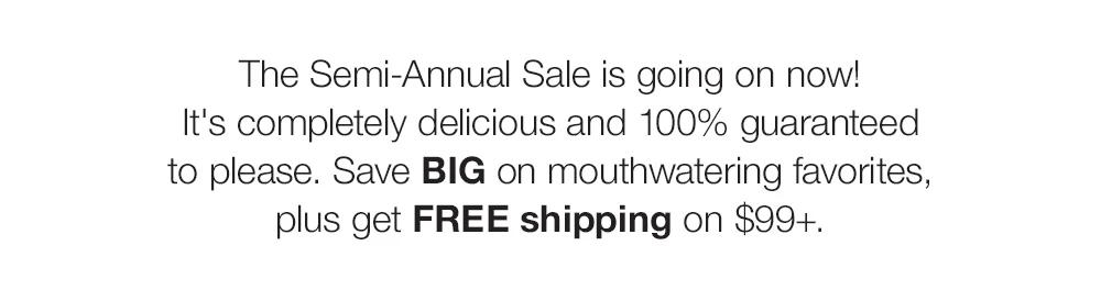 The Semi-Annual Sale is going on now! _It's completely delicious and 100% guaranteed _to please. Save BIG on mouthwatering favorites, plus get FREE shipping on $99+. 