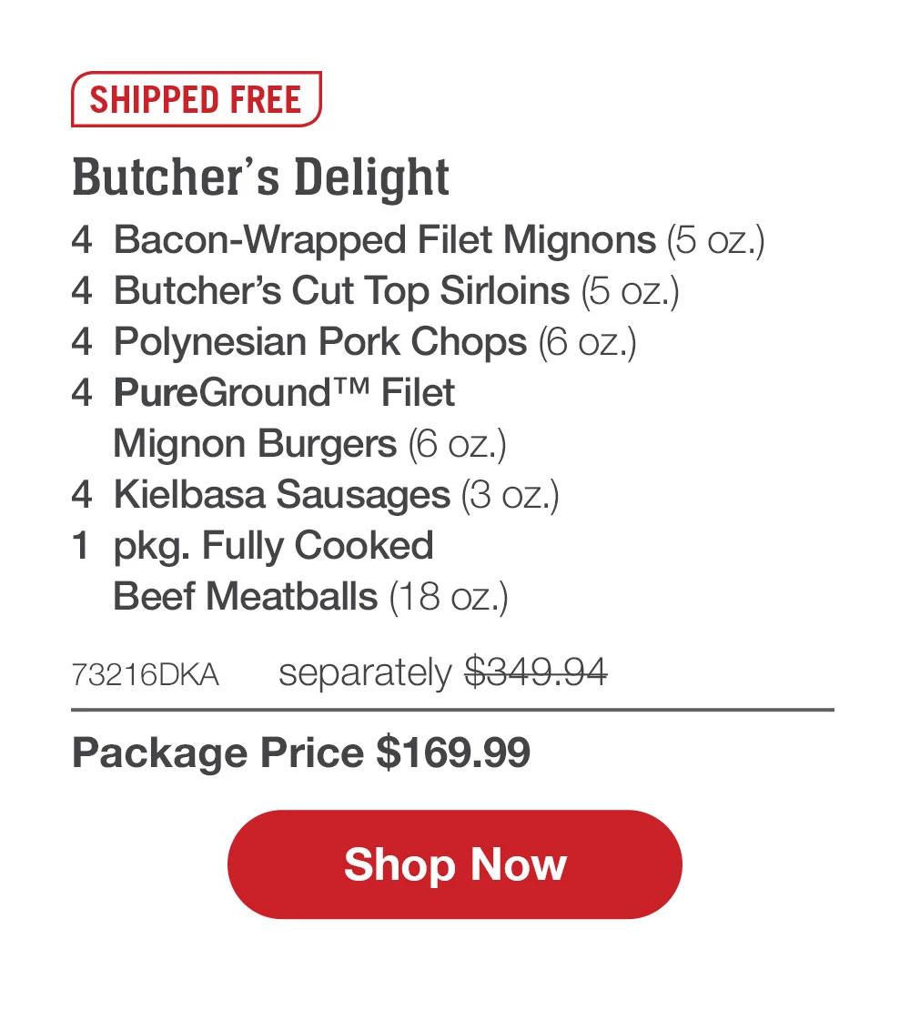 SHIPPED FREE | Butcher's Delight - 4  Bacon-Wrapped Filet Mignons (5 oz.) - 4  Butcher's Cut Top Sirloins (5 oz.) - 4  Polynesian Pork Chops (6 oz.) - 4  PureGround™ Filet Mignon Burgers (6 oz.) - 4  Kielbasa Sausages (3 oz.) - 1  pkg. Fully Cooked Beef Meatballs (18 oz.) - 73216DKA separately $349.94 | Package Price $169.99 || SHOP NOW