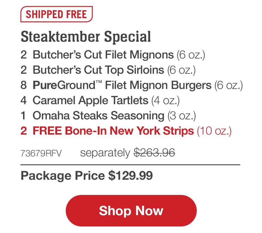 SHIPPED FREE | Steaktember Special - 2 Butcher's Cut Filet Mignons (6 oz.) - 2 Butcher's Cut Top Sirloins (6 oz.) - 8 PureGround™ Filet Mignon Burgers (6 oz.) - 4 Caramel Apple Tartlets (4 oz.) - 1 Omaha Steaks Seasoning (3 oz.) - 2  FREE Bone-In New York Strips (10 oz.) - 73679RFV separately $263.96 | Package Price $129.99 || Shop Now