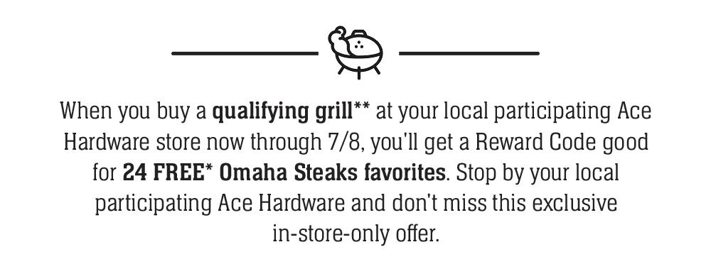 When you buy a qualifying grill at your local participating Ace Hardware store in September, you'll get a Reward Code good for 24 Grillables FREE! Hurry in to Ace Hardware and don't miss this exclusive offer.