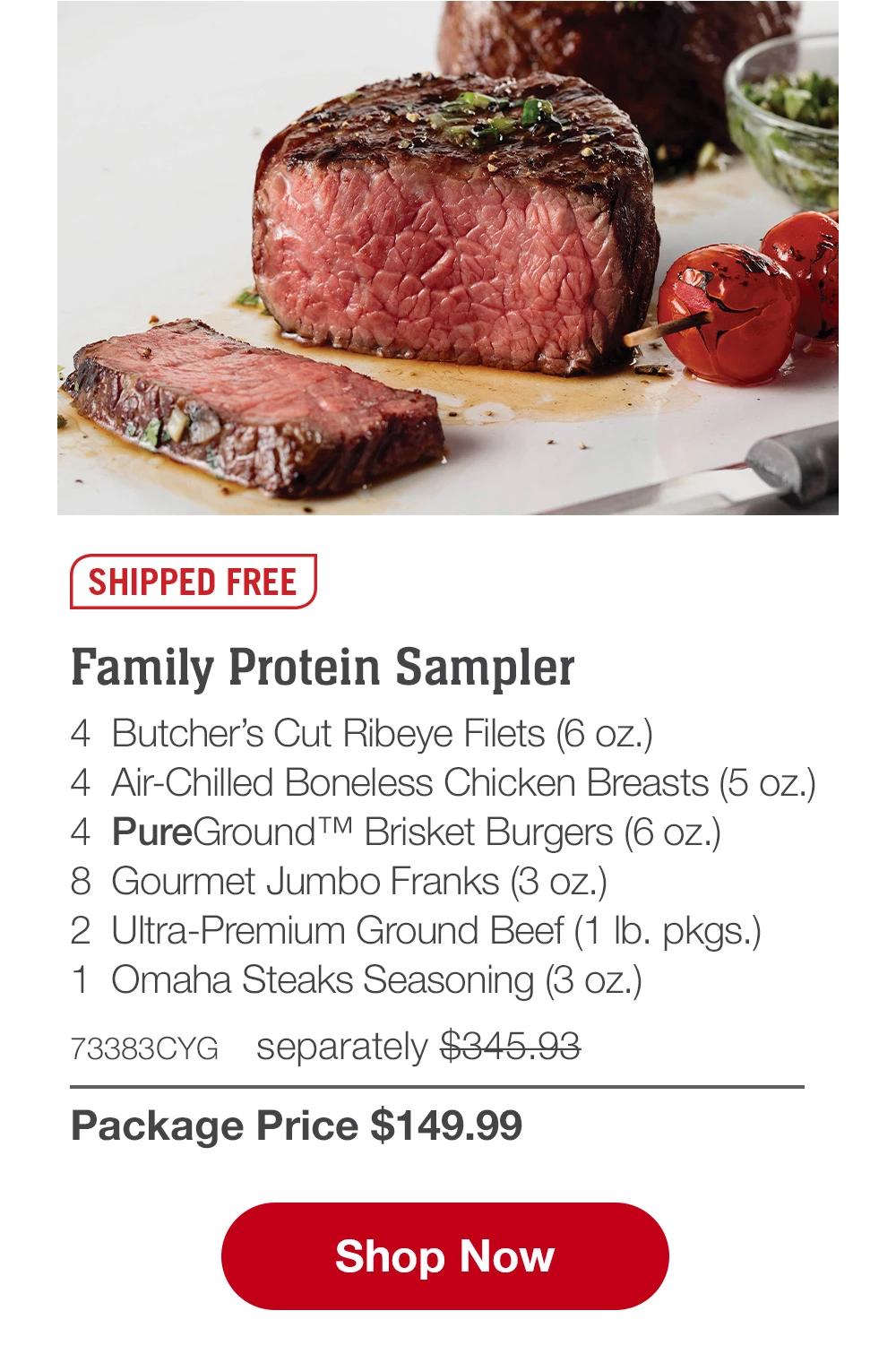 SHIPPED FREE | Family Protein Sampler - 4 Butcher's Cut Ribeye Filets (6 oz.) - 4 Air-Chilled Boneless Chicken Breasts (5 oz.) - 4 PureGround™ Brisket Burgers (6 oz.) - 8 Gourmet Jumbo Franks (3 oz.) - 2 Ultra-Premium Ground Beef (1 lb. pkgs.) - 1 Omaha Steaks Seasoning (3 oz.) - 73383CYG separately $345.93 | Package Price $149.99 || Shop Now