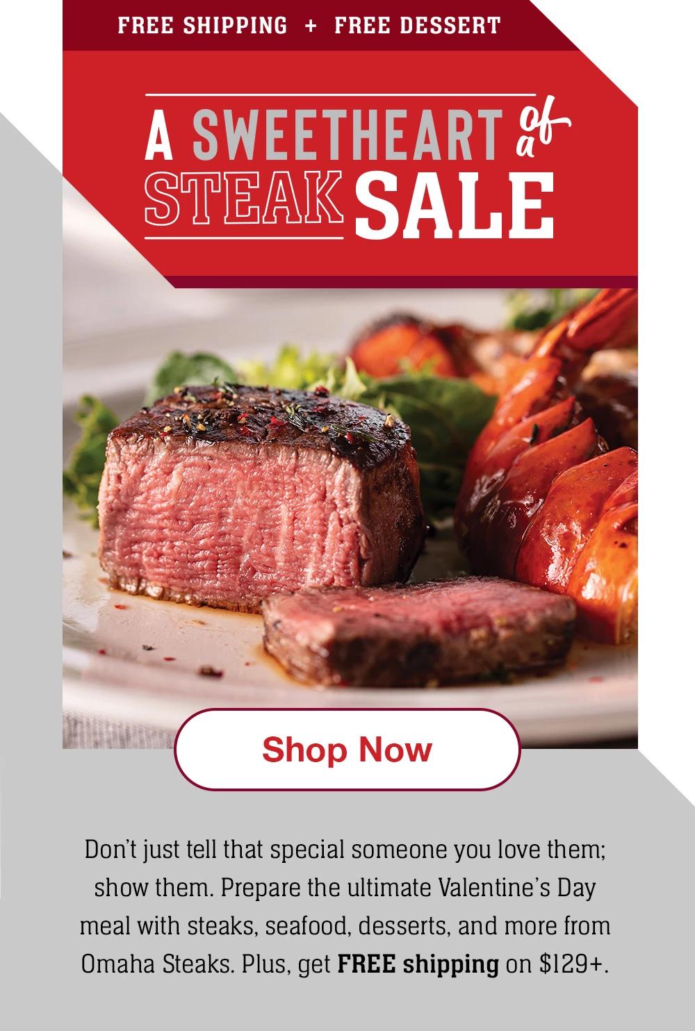 FREE SHIPPING + FREE DESSERT | A SWEETHEART of a STEAK SALE || Shop Now || Don't just tell that special someone you love them; show them. Prepare the ultimate Valentine's Day meal with steaks, seafood, desserts, and more from Omaha Steaks. Plus, get FREE shipping on $129+.