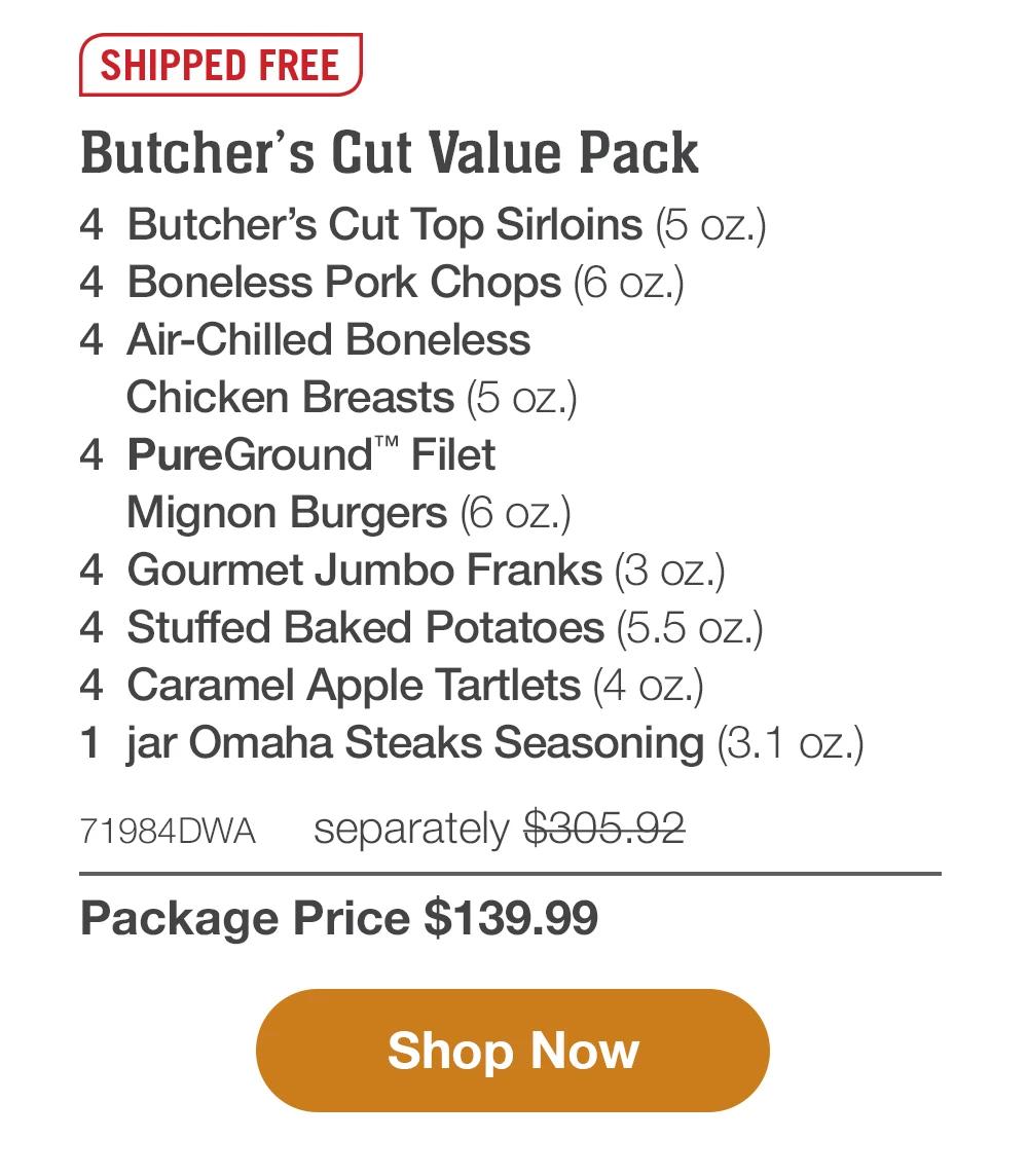 SHIPPED FREE | Butcher's Cut Value Pack - 4 Butcher's Cut Top Sirloins (5 oz.) - 4 Boneless Pork Chops (6 oz.) - 4 Air-Chilled Boneless Chicken Breasts (5 oz.) - 4 PureGround™ Filet Mignon Burgers (6 oz.) - 4 Gourmet Jumbo Franks (3 oz.) - 4 Stuffed Baked Potatoes (5.5 oz.) - 4 Caramel Apple Tartlets (4 oz.) - 1 jar Omaha Steaks Seasoning (3.1 oz.) - 71984DWA separately $305.92 | Package Price $139.99 || Shop Now