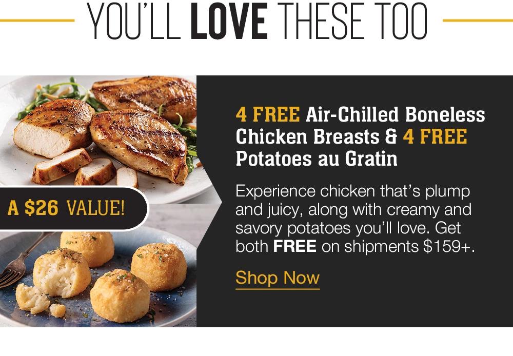 YOU'LL LOVE THESE TOO | A $26 VALUE! | 4 FREE Air-Chilled Seasoned Chicken Breasts & 4 FREE Potatoes au Gratin | Yours FREE on shipments $159+. || Shop Now