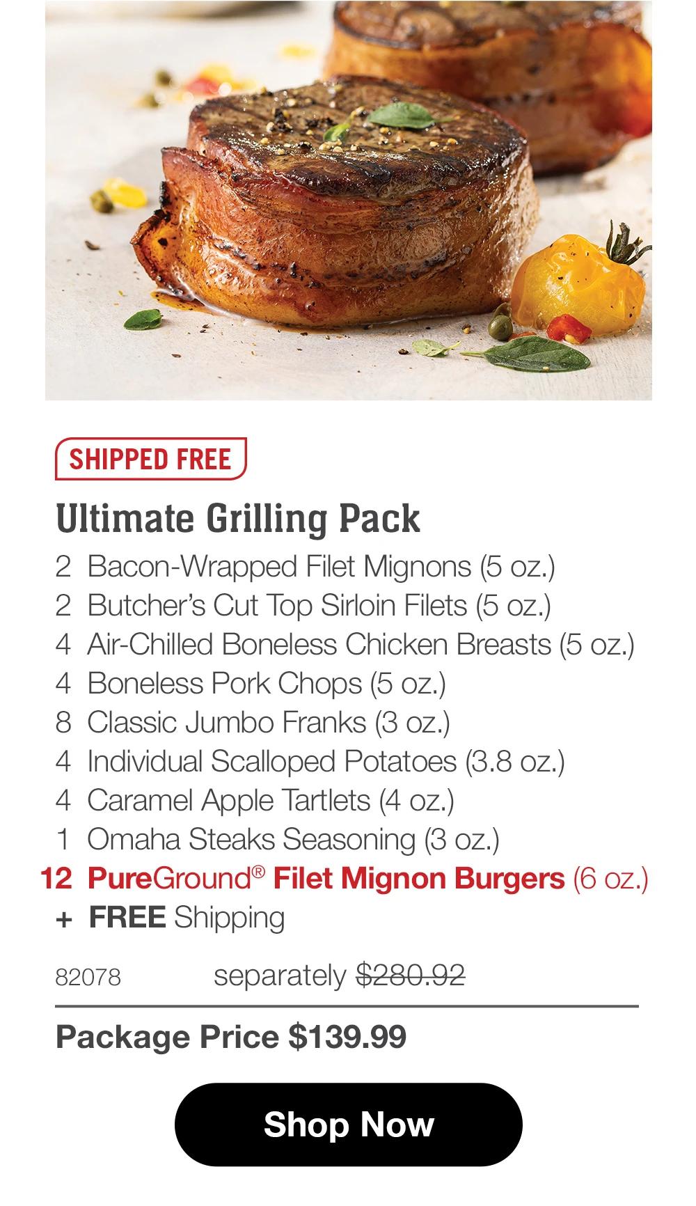 SHIPPED FREE Ultimate Grilling Pack 2 Bacon-Wrapped Filet Mignons (5 oz.) 2 Butcher's Cut Top Sirloin Filets (5 oz.) 4 Air-Chilled Boneless Chicken Breasts (5 oz.) 4 Boneless Pork Chops (5 oz.) 8 Classic Jumbo Franks (3 oz.) 4 Individual Scalloped Potatoes (3.8 oz.) 4 Caramel Apple Tartlets (4 oz.) 1 Omaha Steaks Seasoning (3 oz.) 12 PureGround® Filet Mignon Burgers (6 oz.) + FREE Shipping 82078 separately $280.92 Package Price $139.99 Shop Now 