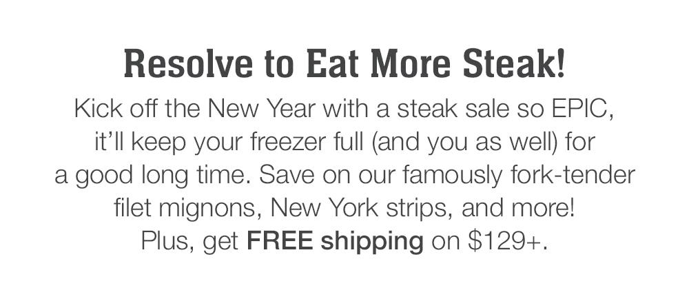 Resolve to Eat More Steak! Kick off the New Year with a steak sale so EPIC, it'll keep your freezer full (and you as well) for a good long time. Save on our famously fork-tender filet mignons, New York strips, and more! Plus, get FREE shipping on $129+.