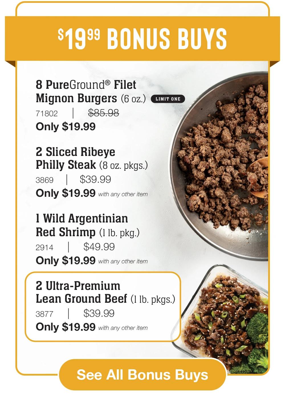 $19.99 Bonus Buys  8 PureGround® Filet _Mignon Burgers (6 oz.)_ LIMIT ONE 71802     |     $85.98_ Only $19.99  2 Sliced Ribeye _Philly Steak (8 oz. pkgs.)_ 3869    |    $39.99_ Only $19.99 with any other item  1 Wild Argentinian Red Shrimp (1 lb. pkg.)_ 2914     |     $49.99_ Only $19.99 with any other item  2 Ultra-Premium _Lean Ground Beef (1 lb. pkgs.)_ 3877     |     $39.99_ Only $19.99 with any other item   See All Bonus Buys 