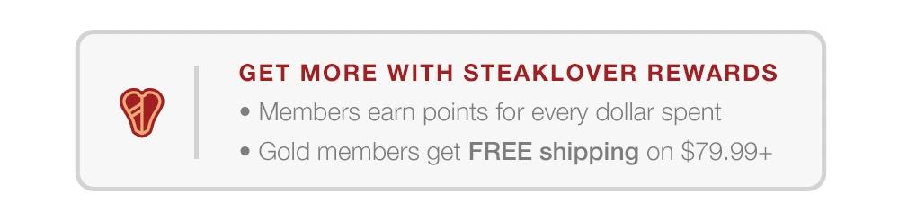 GET MORE WITH STEAKLOVER REWARDS-MEMBERS EARN POINTS FOR EVERY DOLLAR SPENT-GOLD MEMBERS GET FREE SHIPPING ON $79.99+.