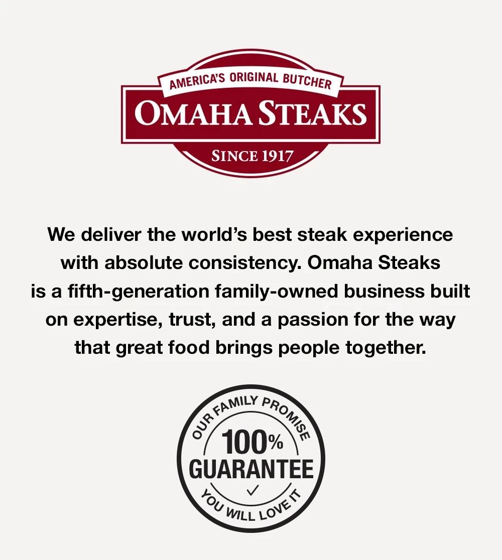 America's Original Butcher since 1917 –  We deliver the world's best steak experience with absolute consistency. Omaha Steaks is a fifth-generation famliy-owned business built on expertise, trust, and a passion for the way that great food brings people together. OUR FAMILY PROMISE - YOU WILL LOVE IT - 100% GUARANTEE