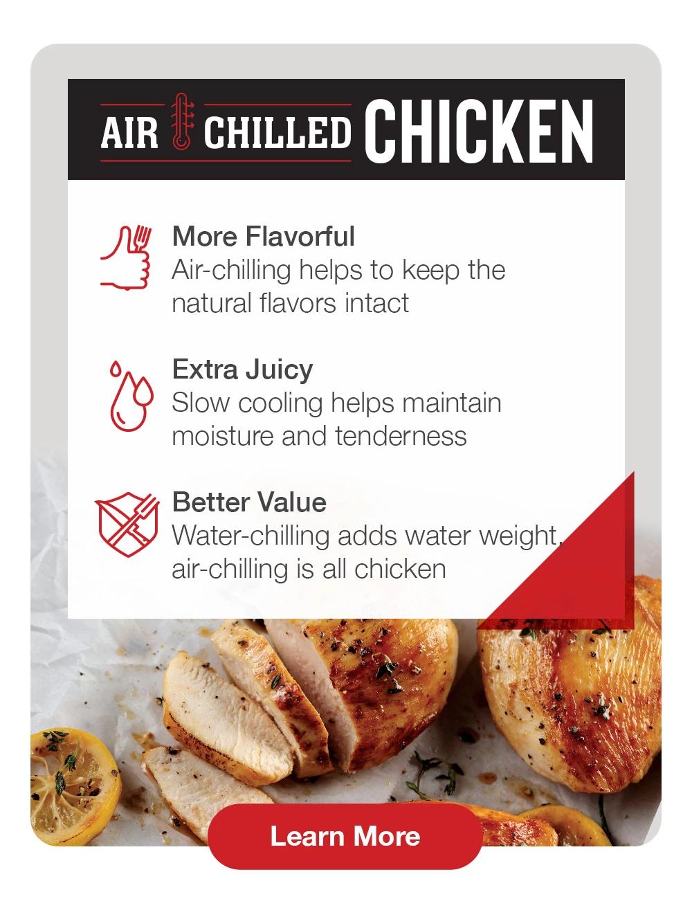 AIR CHILLED CHICKEN | More Flavorful - Air-chilling helps to keep the natural flavors intact | Extra Juicy - Slow cooling helps maintain moisture and tenderness | Better Value - Water-chilling adds water weight air-chilling is all chicken || Learn More